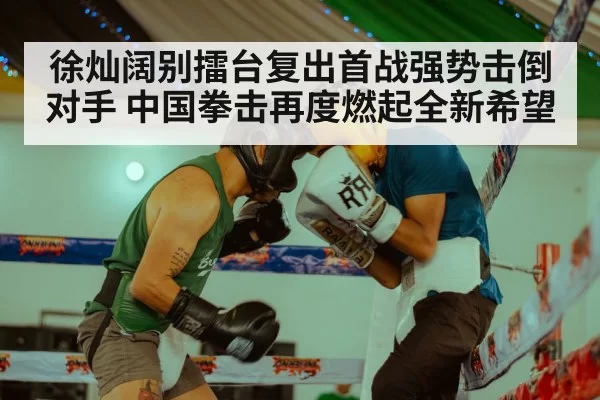 徐灿阔别擂台复出首战强势击倒对手 中国拳击再度燃起全新希望