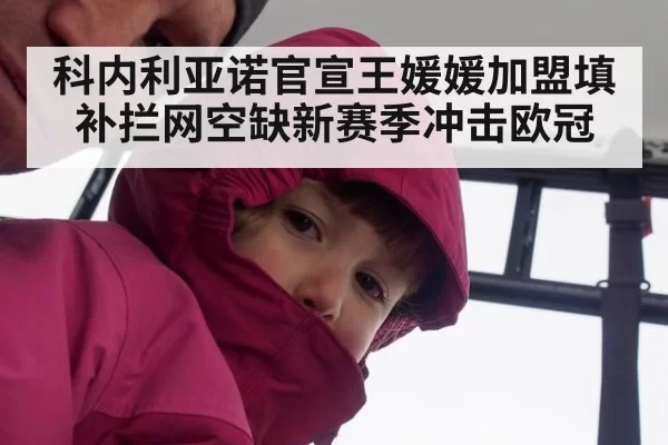 科内利亚诺官宣王媛媛加盟填补拦网空缺新赛季冲击欧冠